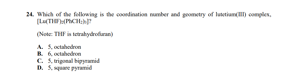 24. Which of the following is the coordination number and geometry of lutetium(III) complex,
[Lu(THF)2(PHCH2)3]?
(Note: THF is tetrahydrofuran)
A. 5, octahedron
B. 6, octahedron
C. 5, trigonal bipyramid
D. 5, square pyramid
