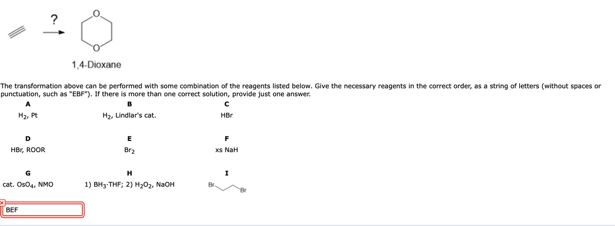 1,4-Dioxane
The transformation above can be performed with some combination of the reagents listed below. Give the necessary reagents in the correct order, as a string of letters (without spaces or
punctuation, such as "EBF"). If there is more than one correct solution, provide just one answer.
A
В
C
На, Pt
H2, Lindlar's cat.
HBr
D
E
F
HBr, ROOR
Br2
xs NaH
G
H.
I
cat. OsO4, NMO
1) BH3•THF; 2) H2O2, NaOH
Br.
Br
BEF
