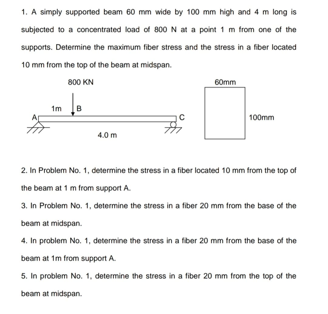 1. A simply supported beam 60 mm wide by 100 mm high and 4 m long is
subjected to a concentrated load of 800 N at a point 1 m from one of the
supports. Determine the maximum fiber stress and the stress in a fiber located
10 mm from the top of the beam at midspan.
800 KN
60mm
1m
C
100mm
4.0 m
2. In Problem No. 1, determine the stress in a fiber located 10 mm from the top of
the beam at 1 m from support A.
3. In Problem No. 1, determine the stress in a fiber 20 mm from the base of the
beam at midspan.
4. In problem No. 1, determine the stress in a fiber 20 mm from the base of the
beam at 1m from support A.
5. In problem No. 1, determine the stress in a fiber 20 mm from the top of the
beam at midspan.
