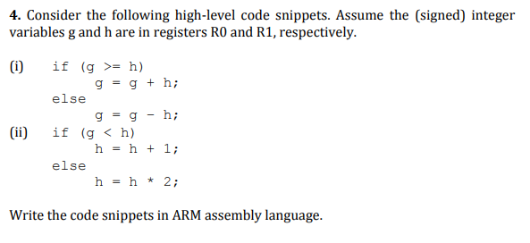 4. Consider the following high-level code snippets. Assume the (signed) integer
variables g and h are in registers RO and R1, respectively.
if (g >= h)
g = g + h;
(i)
else
g
= a
hi
(ii)
if (g < h)
h = h + 1;
else
h = h * 2;
Write the code snippets in ARM assembly language.
