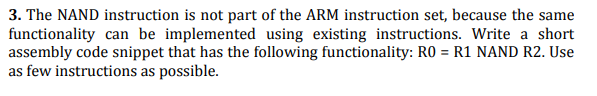 3. The NAND instruction is not part of the ARM instruction set, because the same
functionality can be implemented using existing instructions. Write a short
assembly code snippet that has the following functionality: RO = R1 NAND R2. Use
as few instructions as possible.
