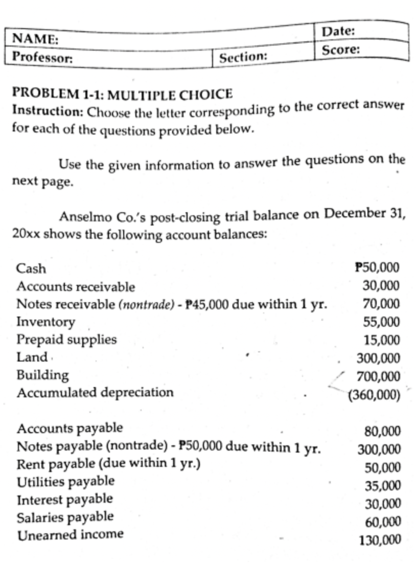 Date:
NAME:
Professor:
Score:
Section:
PROBLEM 1-1: MULTIPLE CHOICE
Instruction: Choose the letter corresponding to the correct answer
for each of the questions provided below.
Use the given information to answer the questions on the
next page.
Anselmo Co.'s post-closing trial balance on December 31,
20xx shows the following account balances:
Cash
P50,000
30,000
70,000
55,000
Accounts receivable
Notes receivable (nontrade) - P45,000 due within 1 yr.
Inventory
Prepaid supplies
15,000
Land
Building
Accumulated depreciation
300,000
700,000
(360,000)
Accounts payable
Notes payable (nontrade) - P50,000 due within 1 yr.
Rent payable (due within 1 yr.)
Utilities payable
Interest payable
Salaries payable
80,000
300,000
50,000
35,000
30,000
60,000
130,000
Unearned income
