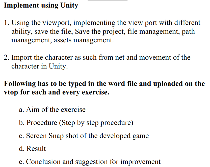 Implement using Unity
1. Using the viewport, implementing the view port with different
ability, save the file, Save the project, file management, path
management, assets management.
2. Import the character as such from net and movement of the
character in Unity.
Following has to be typed in the word file and uploaded on the
vtop for each and every exercise.
a. Aim of the exercise
b. Procedure (Step by step procedure)
c. Screen Snap shot of the developed game
d. Result
e. Conclusion and suggestion for improvement
