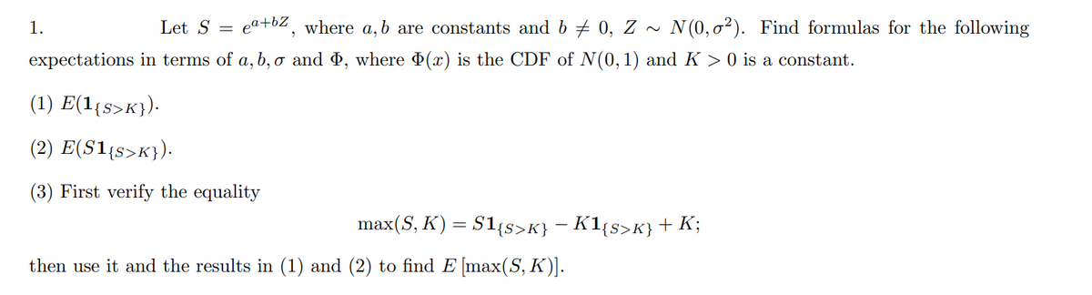 1.
Let S =
eat62, where a,b are constants and b + 0, Z ~ N(0,0²). Find formulas for the following
expectations in terms of a, b, o and , where (x) is the CDF of N(0,1) and K > 0 is a constant.
(1) E(1{s>K}).
(2) E(S1{s>K}).
(3) First verify the equality
max(S, K) = S1{s>K} – K1{s>K}+ K;
then use it and the results in (1) and (2) to find E [max(S, K)].
