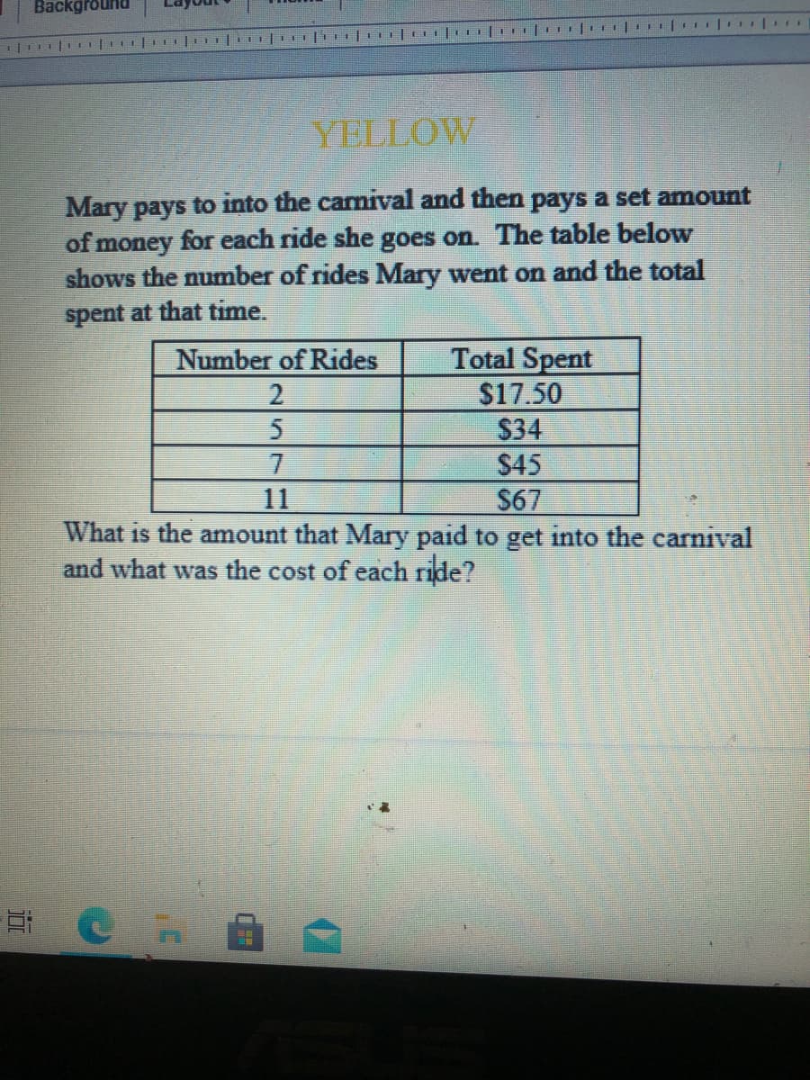 Background
YELLOW
Mary pays to into the carnival and then pays a set amount
of money for each ride she goes on. The table below
shows the number of rides Mary went on and the total
spent at that time.
Total Spent
$17.50
$34
$45
$67
Number of Rides
7.
11
What is the amount that Mary paid to get into the carnival
and what was the cost of each ride?
