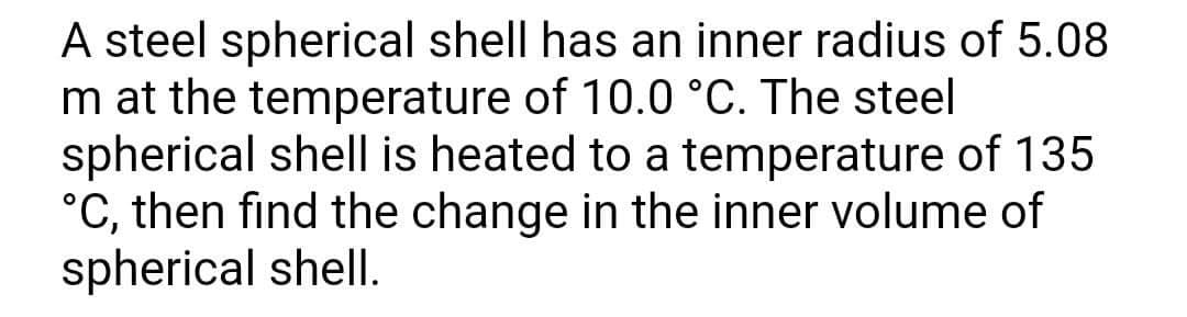 A steel spherical shell has an inner radius of 5.08
m at the temperature of 10.0 °C. The steel
spherical shell is heated to a temperature of 135
°C, then find the change in the inner volume of
spherical shell.
