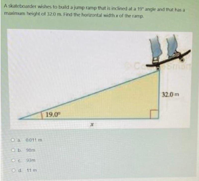 A skateboarder wishes to build a jump ramp that is inclined at a 19 angle and that has a
maximum height of 32.0 m. Find the horizontal width x of the ramp.
32.0 m
19.0
Oa. 0011 m
Ob. 98m
Oc 93m
Od. 11 m
