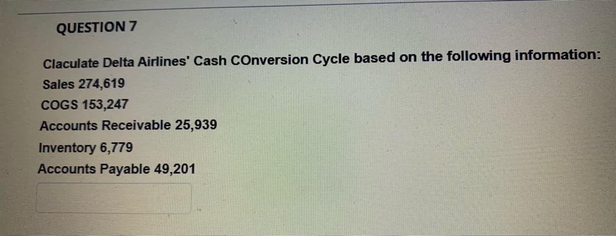 QUESTION 7
Claculate Delta Airlines' Cash COnversion Cycle based on the following information:
Sales 274,619
COGS 153,247
Accounts Receivable 25,939
Inventory 6,779
Accounts Payable 49,201
