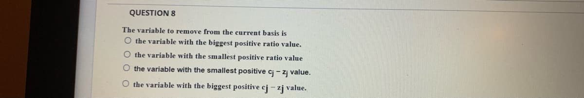 QUESTION 8
The variable to remove from the current basis is
O the variable with the biggest positive ratio value.
O the variable with the smallest positive ratio value
O the variable with the smallest positive cj - zj value.
O the variable with the biggest positive cj - zj value.
