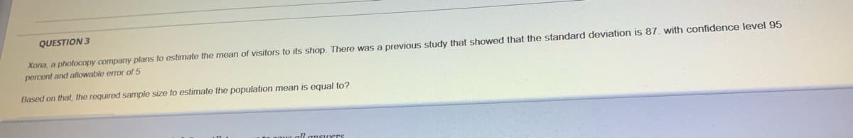 QUESTION 3
Xona, a photocopy company plans to estimate the mean of visitors to its shop. There was a previous study that showed that the standard deviation is 87. with confidence level 95
percent and allowable error of 5
Based on that, the required sarmple size to estimate the population mean is equal to?
all ansuers
