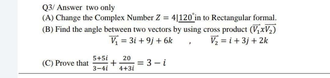 Q3/ Answer two only
(A) Change the Complex Number Z = 4|120'in to Rectangular formal.
(B) Find the angle between two vectors by using cross product (V1XV2)
V = 3i + 9j + 6k
V2 = i +3j + 2k
5+5i
20
(C) Prove that
+
= 3 – i
3-4i
4+3i
