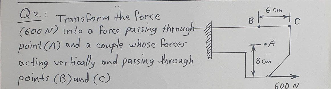 6 cm
Q2:
22: Transform the force
(600 N) into a force passing through
point (A) and a couple whose forces
acting vertically ond passing through
points (B)and (C)
• A
8 Cm
600 N
