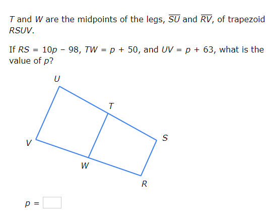 T and W are the midpoints of the legs, SU and RV, of trapezoid
RSUV.
If RS = 10p - 98, TW = p + 50, and UV = p + 63, what is the
value of p?
U
V
W
R
p =
%3D
