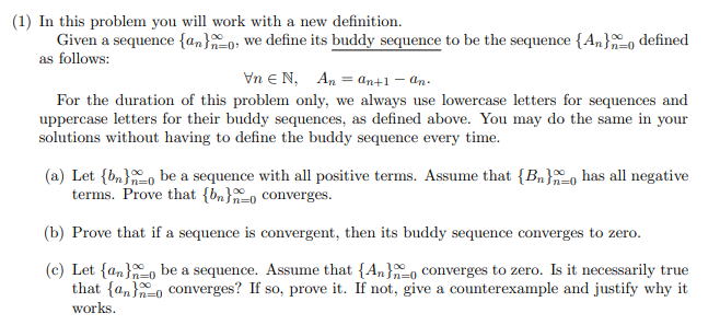 (1) In this problem you will work with a new definition.
Given a sequence {an}0, we define its buddy sequence to be the sequence {An}o defined
as follows:
Vn e N, An = ɑn+1 – an-
For the duration of this problem only, we always use lowercase letters for sequences and
uppercase letters for their buddy sequences, as defined above. You may do the same in your
solutions without having to define the buddy sequence every time.
(a) Let {bn}o be a sequence with all positive terms. Assume that {Bn}o has all negative
terms. Prove that {bn}-o converges.
(b) Prove that if a sequence is convergent, then its buddy sequence converges to zero.
(c) Let {an}-0 be a sequence. Assume that {An}, converges to zero. Is it necessarily true
that {a,}o converges? If so, prove it. If not, give a counterexample and justify why it
n=0
In=D0
works.
