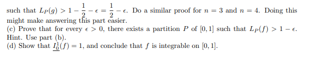 such that Lp(g) >1-
might make answering this part easier.
(c) Prove that for every e > 0, there exists a partition P of [0, 1] such that Lp(f) >1-e.
Hint. Use part (b).
(d) Show that I(f) = 1, and conclude that f is integrable on [0, 1].
E =
2
- €. Do a similar proof for n = 3 and n = 4. Doing this
