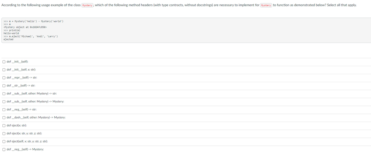 According to the following usage example of the class Mystery, which of the following method headers (with type contracts, without docstrings) are necessary to implement for Pystery to function as demonstrated below? Select all that apply.
>>> m = Mystery('hello') - Mystery('world')
>>> m
<Mystery object at ex1024fc850>
>>> print (m)
hello-world
>> m.eject('Michael', 'Andi', 'Larry')
ejected
O def _init_(self):
O def _init_(self, x: str):
O def _repr_(self) -> str:
O def _str_(self) -> str:
O def _sub_(self, other: Mystery) -> str:
O def _sub_(self, other: Mystery) -> Mystery:
O def _neg_(self) -> str:
O def _dash_(self, other: Mystery) -> Mystery:
O def eject(x: str):
O def eject(x: str, y: str, z: str):
O def eject(self, x: str, y: str, z: str):
O def _neg_(self) -> Mystery:
