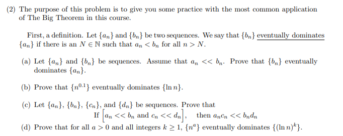 (2) The purpose of this problem is to give you some practice with the most common application
of The Big Theorem in this course.
First, a definition. Let {an} and {bn} be two sequences. We say that {bn} eventually dominates
{an} if there is an N €N such that an < bn for all n > N.
(a) Let {an} and {b„} be sequences. Assume that a,n << bn. Prove that {b,} eventually
dominates {an}.
(b) Prove that {nº.1} eventually dominates {In n}.
(c) Let {an}, {bn}, {Cn}, and {dn} be sequences. Prove that
If an << bn and en << dn
(d) Prove that for all a > 0 and all integers k > 1, {n°} eventually dominates {(In n)*}.
anCn
<< bndn
