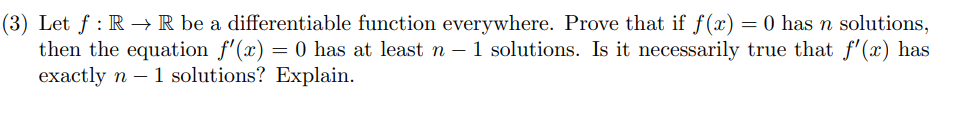 (3) Let f : R –→ R be a differentiable function everywhere. Prove that if f (x) = 0 has n solutions,
then the equation f'(x) = 0 has at least n – 1 solutions. Is it necessarily true that f'(x) has
exactly n – 1 solutions? Explain.
