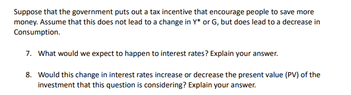 Suppose that the government puts out a tax incentive that encourage people to save more
money. Assume that this does not lead to a change in Y* or G, but does lead to a decrease in
Consumption.
7. What would we expect to happen to interest rates? Explain your answer.
8. Would this change in interest rates increase or decrease the present value (PV) of the
investment that this question is considering? Explain your answer.
