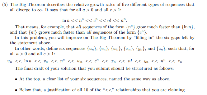 (5) The Big Theorem describes the relative growth rates of five different types of sequences that
all diverge to o. It says that for all a > 0 and all c> 1:
In n << n° << c"<< n! << n".
That means, for example, that all sequences of the form {nª} grow much faster than {In n},
and that {n!} grows much faster than all sequences of the form {c"}.
In this problem, you will improve on The Big Theorem by "filling in" the six gaps left by
the statement above.
In other words, define six sequences {un}, {Un}, {Wn}, {rn}, {Yn}, and {zn}, such that, for
all a > 0 and all c > 1:
Un << Inn << vn << n° << wn << c" <<< *n << n! << Yn << n" << zn
The final draft of your solution that you submit should be structured as follows:
At the top, a clear list of your six sequences, named the same way as above.
Below that, a justification of all 10 of the "<<" relationships that you are claiming.
