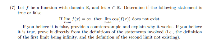 (7) Let f be a function with domain R, and let a E R. Determine if the following statement is
true or false.
If lim f(x) = 0, then lim cos(f (x) does not exist.
If you believe it is false, provide a counterexample and explain why it works. If you believe
it is true, prove it directly from the definitions of the statements involved (i.e., the definition
of the first limit being infinity, and the definition of the second limit not existing).
