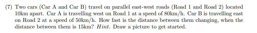 (7) Two cars (Car A and Car B) travel on parallel east-west roads (Road 1 and Road 2) located
10km apart. Car A is travelling west on Road 1 at a speed of 80km/h. Car B is travelling east
on Road 2 at a speed of 50km/h. How fast is the distance between them changing, when the
distance between them is 15km? Hint. Draw a picture to get started.
