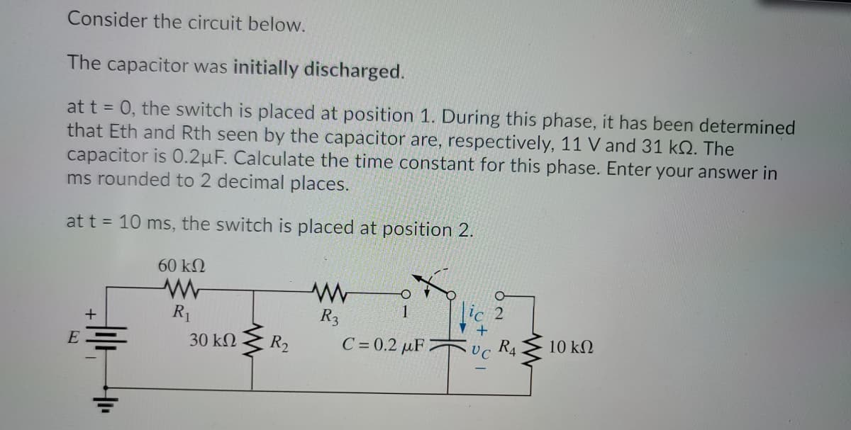 Consider the circuit below.
The capacitor was initially discharged.
at t = 0, the switch is placed at position 1. During this phase, it has been determined
that Eth and Rth seen by the capacitor are, respectively, 11 V and 31 kQ. The
capacitor is 0.2uF. Calculate the time constant for this phase. Enter your answer in
ms rounded to 2 decimal places.
at t = 10 ms, the switch is placed at position 2.
60 k2
R1
R3
lc 2
+
30 kN
R2
C = 0.2 µF 2
UC
R4
10 kN
