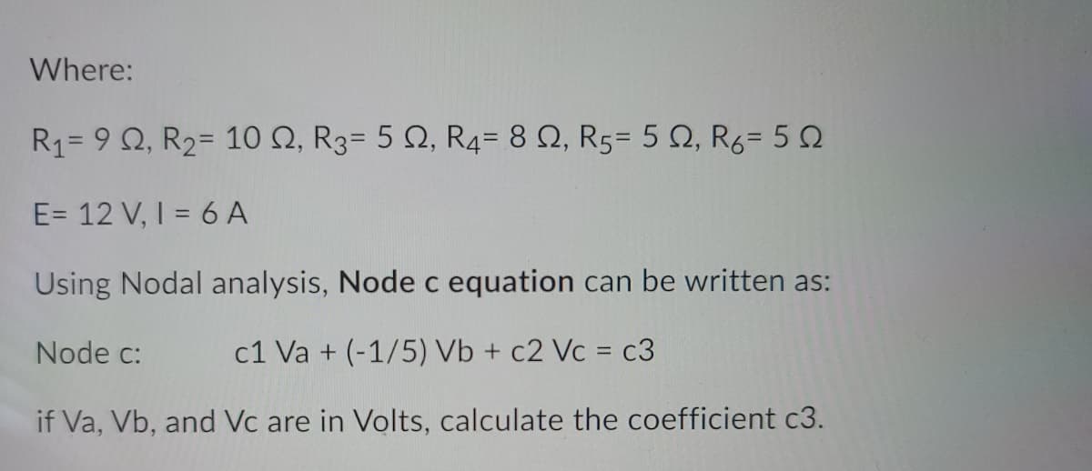 Where:
R1= 9 Q, R2= 10 N, R3= 5 Q, R4= 8 Q, R5= 5 Q, R6= 50
E= 12 V, I = 6 A
Using Nodal analysis, Node c equation can be written as:
Node c:
c1 Va + (-1/5) Vb + c2 Vc = c3
if Va, Vb, and Vc are in Volts, calculate the coefficient c3.

