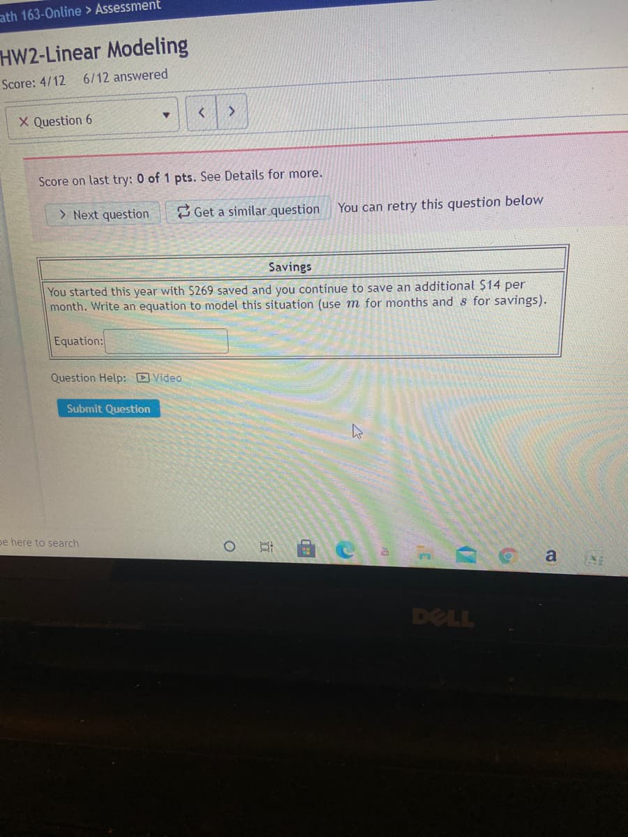 ath 163-Online > Assessment
HW2-Linear Modeling
Score: 4/12
6/12 answered
X Question 6
Score on last try: 0 of 1 pts. See Details for more.
> Next question
2 Get a similar question
You can retry this question below
Savings
You started this year with $269 saved and you continue to save an additional $14 per
month. Write an equation to model this situation (use m for months and s for savings).
Equation:
Question Help: D Video
Submit Question
pe here to search
a
DELL
近
