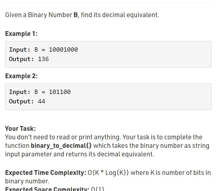 Given a Binary Number B, find its decimal equivalent.
Example 1:
Input: B = 10001000
Output: 136
Example 2:
Input: B = 101100
Output: 44
Your Task:
You don't need to read or print anything. Your task is to complete the
function binary_to_decimal() which takes the binary number as string
input parameter and returns its decimal equivalent.
Expected Time Complexity: 0(K* Log(K)) where K is number of bits in
binary number.
Expected Space Complexity: 0(1)

