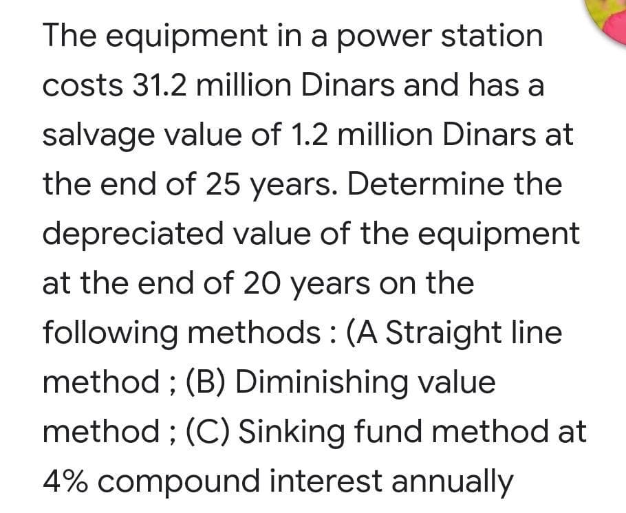 The equipment in a power station
costs 31.2 million Dinars and has a
salvage value of 1.2 million Dinars at
the end of 25 years. Determine the
depreciated value of the equipment
at the end of 20 years on the
following methods : (A Straight line
method ; (B) Diminishing value
method ; (C) Sinking fund method at
4% compound interest annually
