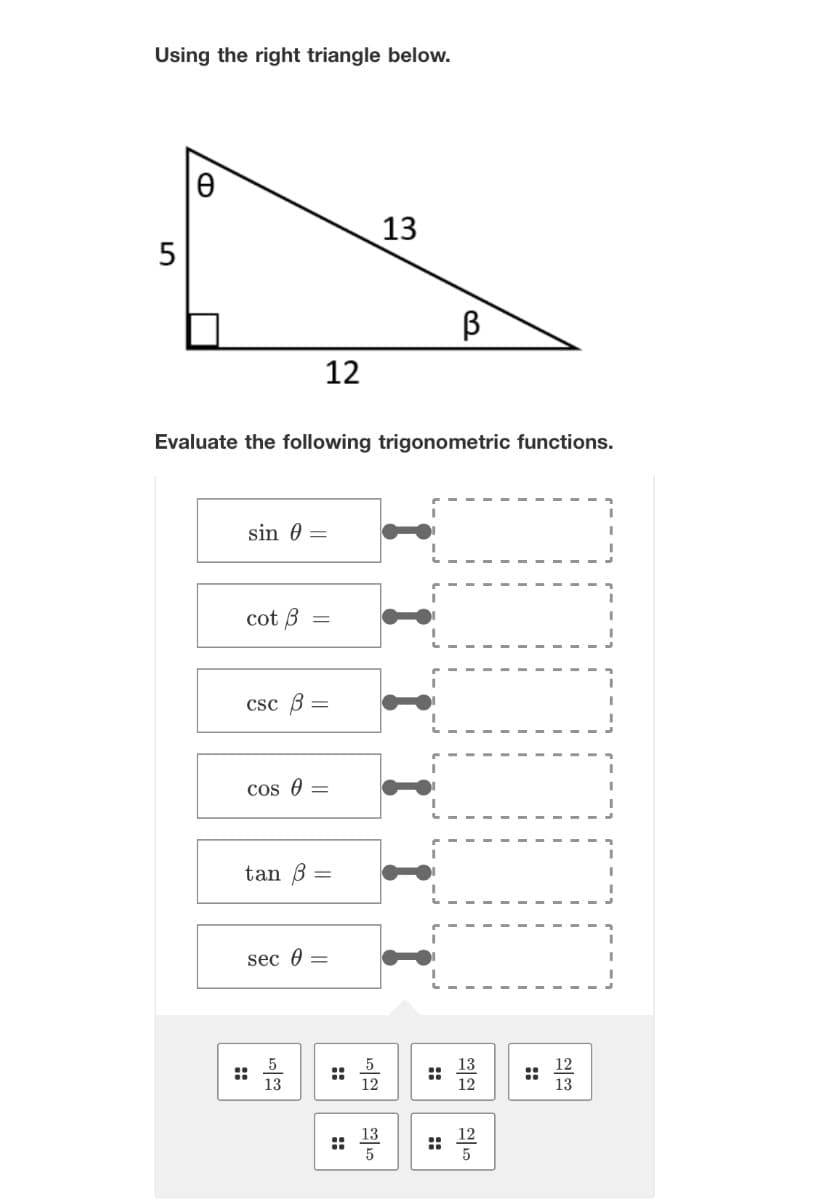 Using the right triangle below.
O
12
sin 0 =
Evaluate the following trigonometric functions.
cot B =
csc B =
cos 0 =
tan =
sec =
13
::
ကြော
B
TITI
:52 : 12
:: 12
13