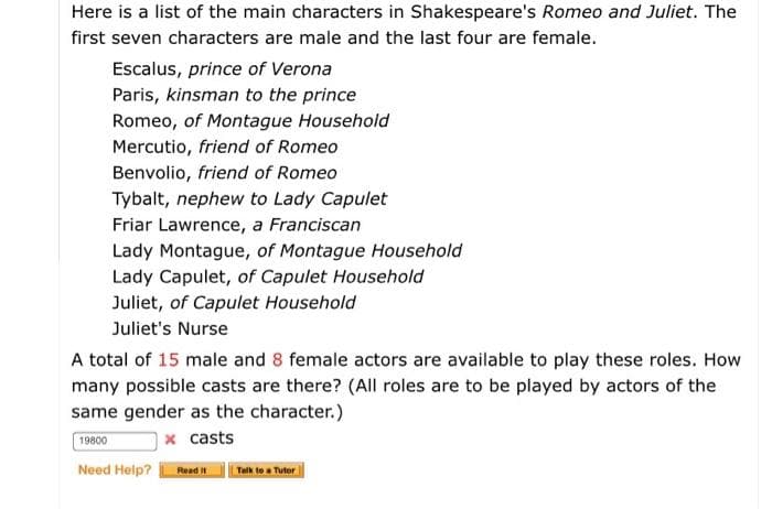 Here is a list of the main characters in Shakespeare's Romeo and Juliet. The
first seven characters are male and the last four are female.
Escalus, prince of Verona
Paris, kinsman to the prince
Romeo, of Montague Household
Mercutio, friend of Romeo
Benvolio, friend of Romeo
Tybalt, nephew to Lady Capulet
Friar Lawrence, a Franciscan
Lady Montague, of Montague Household
Lady Capulet, of Capulet Household
Juliet, of Capulet Household
Juliet's Nurse
A total of 15 male and 8 female actors are available to play these roles. How
many possible casts are there? (All roles are to be played by actors of the
same gender as the character.)
19800
x casts
Need Help?
Read It
Talk to a Tutor
