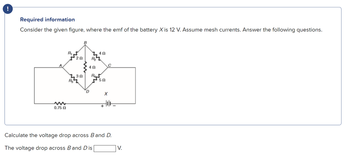 Required information
Consider the given figure, where the emf of the battery X is 12 V. Assume mesh currents. Answer the following questions.
2Ω
R2
C
30
0.75 0
Calculate the voltage drop across Band D.
The voltage drop across B and Dis
V.
