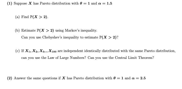 (1) Suppose X has Pareto distribution with 0 = 1 and a = 1.5
(a) Find P(X > 2).
(b) Estimate P(X > 2) using Markov's inequality.
Can you use Chebyshev's inequality to estimate P(X > 2)?
(c) If X1, X2, X3, , X100 are independent identically distributed with the same Pareto distribution,
can you use the Law of Large Numbers? Can you use the Central Limit Theorem?
(2) Answer the same questions if X has Pareto distribution with 0 = 1 and a = 2.5
