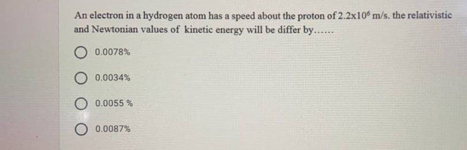 An electron in a hydrogen atom has a speed about the proton of 2.2x10 m/s. the relativistic
and Newtonian values of kinetic energy will be differ by......
O 0.0078%
O 0.0034%
O 0.0055 %
0.0087%
