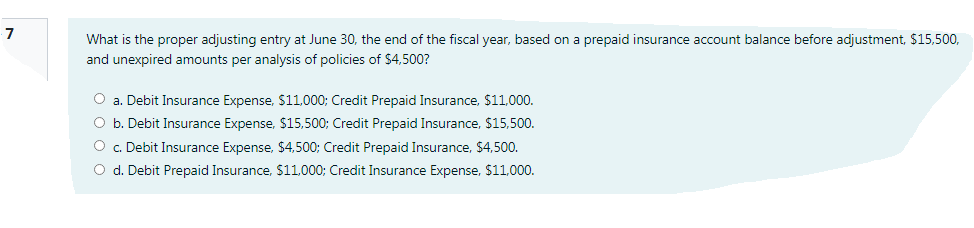7
What is the proper adjusting entry at June 30, the end of the fiscal year, based on a prepaid insurance account balance before adjustment, $15,500,
and unexpired amounts per analysis of policies of $4,500?
O a. Debit Insurance Expense, $11,000; Credit Prepaid Insurance, $11,000.
O b. Debit Insurance Expense, $15,500; Credit Prepaid Insurance, $15,500.
O . Debit Insurance Expense, $4,500; Credit Prepaid Insurance, $4,500.
O d. Debit Prepaid Insurance, $11,000; Credit Insurance Expense, $11,000.
