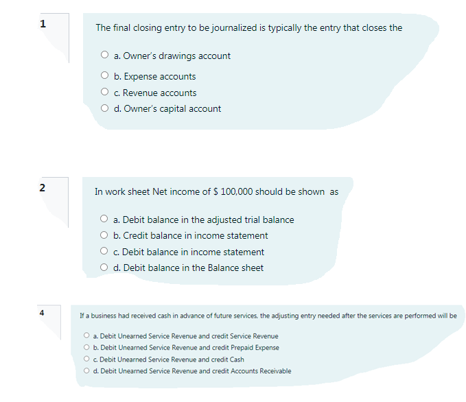 1
The final closing entry to be journalized is typically the entry that closes the
O a. Owner's drawings account
b. Expense accounts
c. Revenue accounts
O d. Owner's capital account
2
In work sheet Net income of $ 100,000 should be shown as
O a. Debit balance in the adjusted trial balance
O b. Credit balance in income statement
O . Debit balance in income statement
O d. Debit balance in the Balance sheet
If a business had received cash in advance of future services, the adjusting entry needed after the services are performed will be
O a. Debit Unearned Service Revenue and credit Service Revenue
O b. Debit Unearned Service Revenue and credit Prepaid Expense
O . Debit Unearned Service Revenue and credit Cash
O d. Debit Unearned Service Revenue and credit Accounts Receivable
