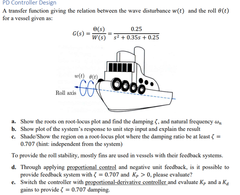 PD Controller Design
A transfer function giving the relation between the wave disturbance w(t) and the roll 0(t)
for a vessel given as:
O(s)
0.25
G(s)
W (s) s² + 0.35s + 0.25
w(t) 0(t)
Oo00
Roll axis
a. Show the roots on root-locus plot and find the damping 3, and natural frequency wn
b. Show plot of the system's response to unit step input and explain the result
c. Shade/Show the region on a root-locus plot where the damping ratio be at least 3 =
0.707 (hint: independent from the system)
To provide the roll stability, mostly fins are used in vessels with their feedback systems.
d. Through applying proportional control and negative unit feedback, is it possible to
provide feedback system with 3 = 0.707 and Kp > 0, please evaluate?
e. Switch the controller with proportional-derivative controller and evaluate Kp and a Ka
gains to provide 3 = 0.707 damping.
