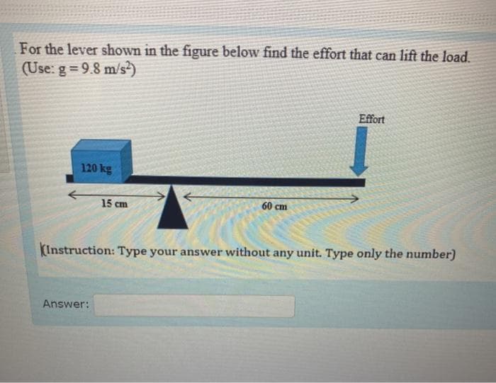 For the lever shown in the figure below find the effort that can lift the load.
(Use: g = 9.8 m/s)
Effort
120 kg
15 cm
60 cm
(Instruction: Type your answer without any unit. Type only the number)
Answer:
