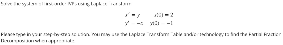 Solve the system of first-order IVPS using Laplace Transform:
x' = y
x(0) = 2
y' =
= -X
y(0) = –1
Please type in your step-by-step solution. You may use the Laplace Transform Table and/or technology to find the Partial Fraction
Decomposition when appropriate.

