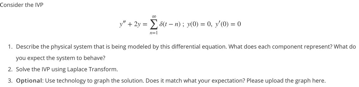 Consider the IVP
y" + 2y =
8(t – n) ; y(0) = 0, y'(0) = 0
n=1
1. Describe the physical system that is being modeled by this differential equation. What does each component represent? What do
you expect the system to behave?
2. Solve the IVP using Laplace Transform.
3. Optional: Use technology to graph the solution. Does it match what your expectation? Please upload the graph here.
