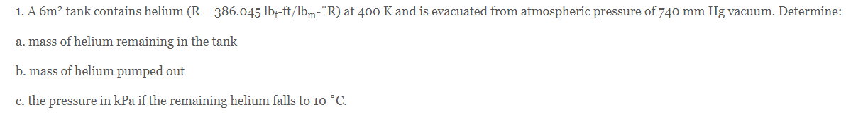 1. A 6m? tank contains helium (R = 386.045 lbf-ft/lbm-°R) at 400o K and is evacuated from atmospheric pressure of 740 mm Hg vacuum. Determine:
a. mass of helium remaining in the tank
b. mass of helium pumped out
c. the pressure in kPa if the remaining helium falls to 10 °C.
