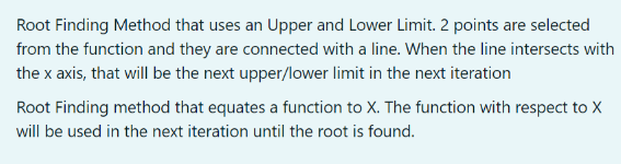 Root Finding Method that uses an Upper and Lower Limit. 2 points are selected
from the function and they are connected with a line. When the line intersects with
the x axis, that will be the next upper/lower limit in the next iteration
Root Finding method that equates a function to X. The function with respect to X
will be used in the next iteration until the root is found.
