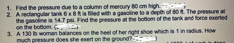 1. Find the pressure due to a column of mercury 80 cm high.
2. A rectangular tank 6 x 8 ft is filled with a gasoline to a depth of 80 ft. The pressure at
the gasoline is 14.7 psi. Find the pressure at the bottom of the tank and force exerted
on the bottom.
3. A 130 lb woman balances on the heel of her right shoe which is 1 in radius. How
much pressure does she exert on the ground? -)
1400
Lef uorlk io dono
