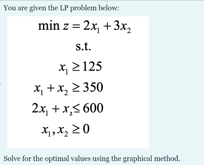 You are given the LP problem below:
min z = 2x, + 3x,
s.t.
x, 2 125
X, +x, 2 350
2x, + x,< 600
X;, X, 2 0
Solve for the optimal values using the graphical method.
