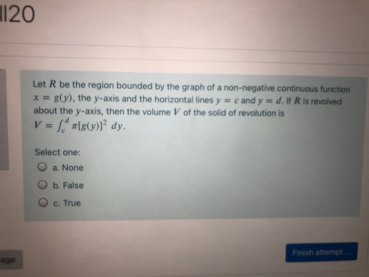 ||20
Let R be the region bounded by the graph of a non-negative continuous function
x = g(y), the y-axis and the horizontal lines y = c and y = d. If R is revolved
about the y-axis, then the volume V of the solid of revolution is
V = [“ n[g(y)l² dy.
V%3D
Select one:
Oa. None
Ob. False
O c. True
Finish attempt..
age
