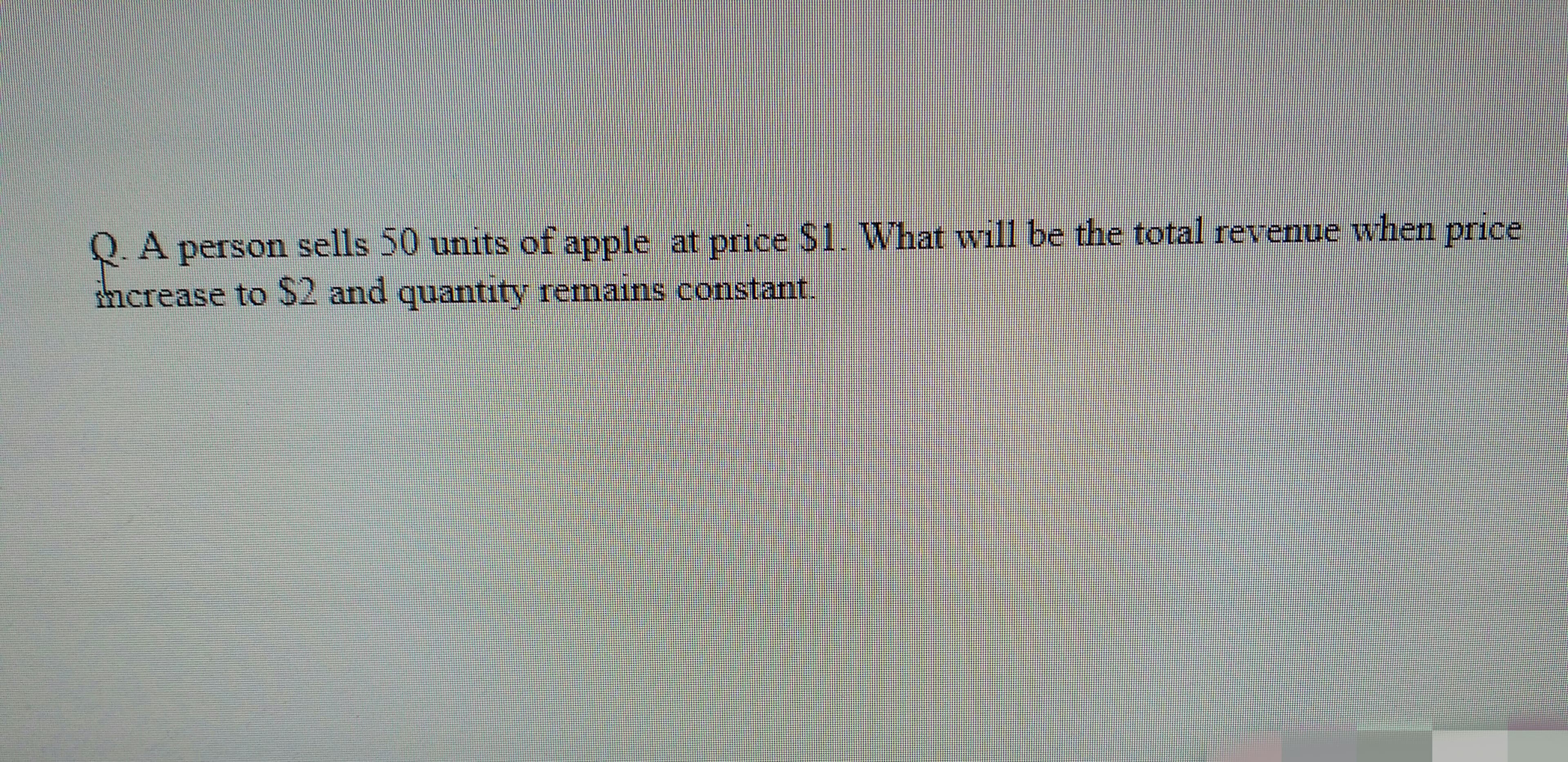 Q.A person sells 50 units of apple at price $1. What will be the total revenue when price
thcrease to $2 and quantity remains constant.
