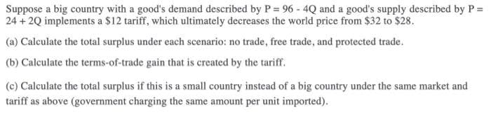 Suppose a big country with a good's demand described by P = 96 - 4Q and a good's supply described by P =
24 + 2Q implements a $12 tariff, which ultimately decreases the world price from $32 to $28.
(a) Calculate the total surplus under each scenario: no trade, free trade, and protected trade.
(b) Calculate the terms-of-trade gain that is created by the tariff.
(c) Calculate the total surplus if this is a small country instead of a big country under the same market and
tariff as above (government charging the same amount per unit imported).
