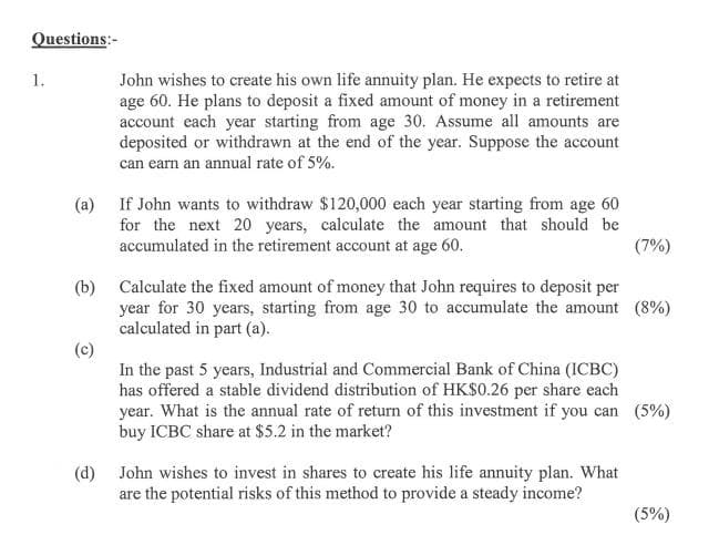 Questions:-
John wishes to create his own life annuity plan. He expects to retire at
age 60. He plans to deposit a fixed amount of money in a retirement
account each year starting from age 30. Assume all amounts are
deposited or withdrawn at the end of the year. Suppose the account
can earn an annual rate of 5%.
1.
(a) If John wants to withdraw $120,000 each year starting from age 60
for the next 20 years, calculate the amount that should be
accumulated in the retirement account at age 60.
(7%)
(b) Calculate the fixed amount of money that John requires to deposit per
year for 30 years, starting from age 30 to accumulate the amount (8%)
calculated in part (a).
(c)
In the past 5 years, Industrial and Commercial Bank of China (ICBC)
has offered a stable dividend distribution of HK$0.26 per share each
year. What is the annual rate of return of this investment if you can (5%)
buy ICBC share at $5.2 in the market?
(d) John wishes to invest in shares to create his life annuity plan. What
are the potential risks of this method to provide a steady income?
(5%)
